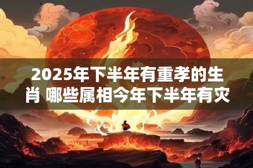 2025年下半年有重孝的生肖 哪些属相今年下半年有灾祸