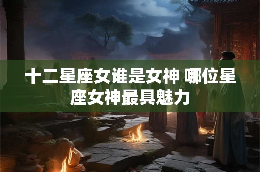 十二星座女谁是女神 哪位星座女神最具魅力