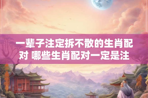 一辈子注定拆不散的生肖配对 哪些生肖配对一定是注定要在一起的