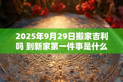 2025年9月29日搬家吉利吗 到新家第一件事是什么