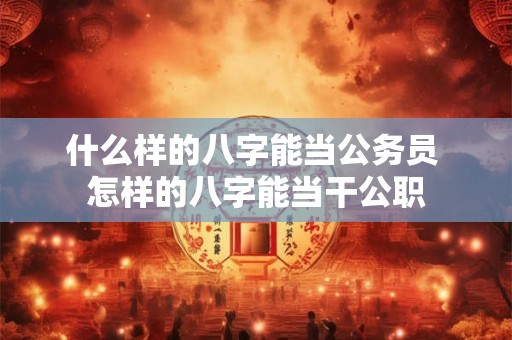 什么样的八字能当公务员 怎样的八字能当干公职