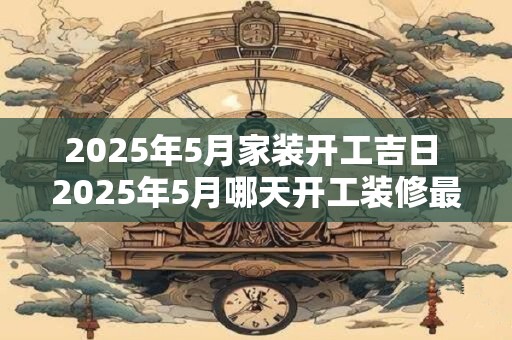 2025年5月家装开工吉日 2025年5月哪天开工装修最吉利
