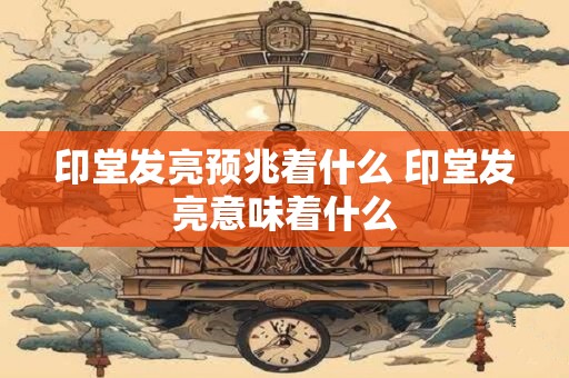 印堂发亮预兆着什么 印堂发亮意味着什么