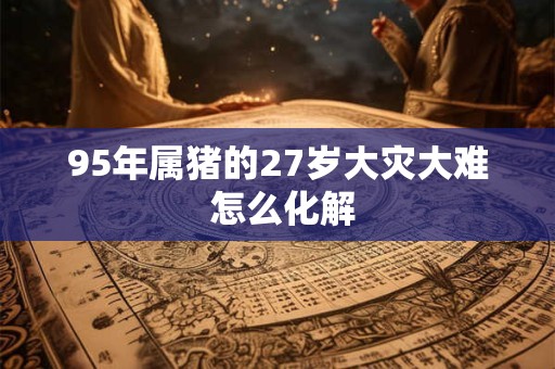 95年属猪的27岁大灾大难 怎么化解