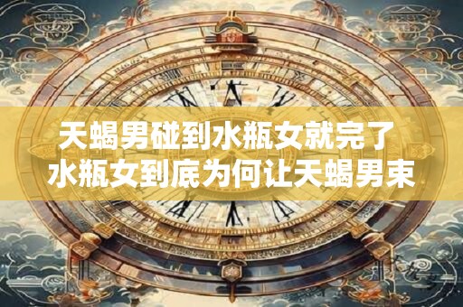 天蝎男碰到水瓶女就完了 水瓶女到底为何让天蝎男束手无策