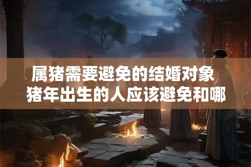属猪需要避免的结婚对象 猪年出生的人应该避免和哪些人结婚