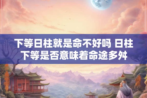 下等日柱就是命不好吗 日柱下等是否意味着命途多舛