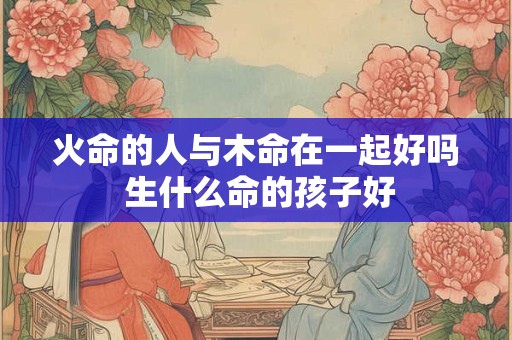 火命的人与木命在一起好吗 生什么命的孩子好