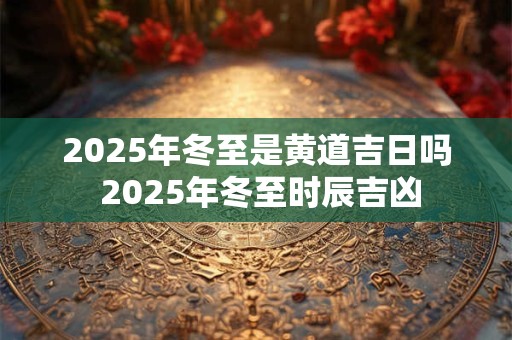 2025年冬至是黄道吉日吗 2025年冬至时辰吉凶