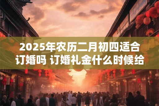 2025年农历二月初四适合订婚吗 订婚礼金什么时候给好