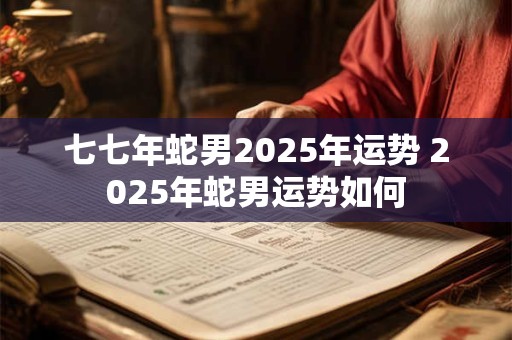 七七年蛇男2025年运势 2025年蛇男运势如何