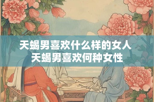 天蝎男喜欢什么样的女人 天蝎男喜欢何种女性