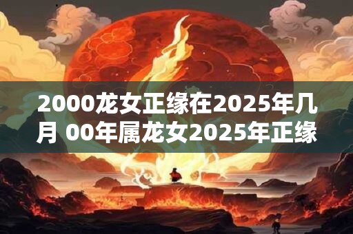 2000龙女正缘在2025年几月 00年属龙女2025年正缘什么时候到