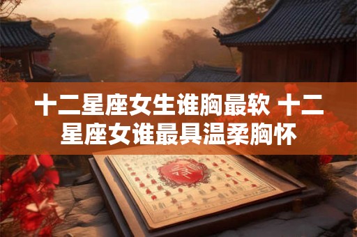 十二星座女生谁胸最软 十二星座女谁最具温柔胸怀