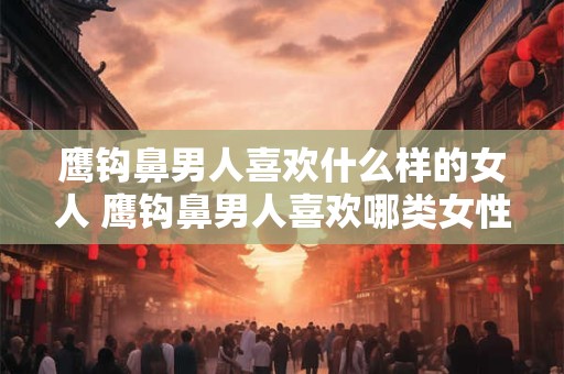鹰钩鼻男人喜欢什么样的女人 鹰钩鼻男人喜欢哪类女性