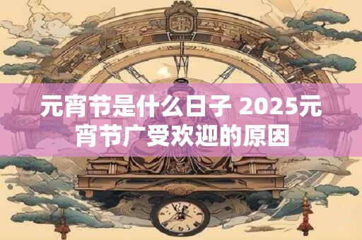 元宵节是什么日子 2025元宵节广受欢迎的原因