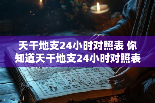 天干地支24小时对照表 你知道天干地支24小时对照表怎么用吗