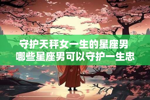 守护天秤女一生的星座男 哪些星座男可以守护一生忠诚的天秤女
