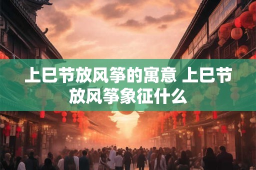 上巳节放风筝的寓意 上巳节放风筝象征什么