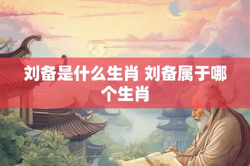刘备是什么生肖 刘备属于哪个生肖