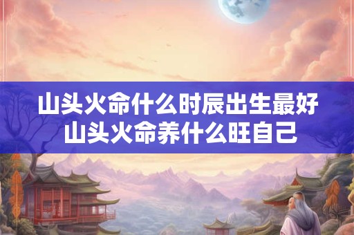 山头火命什么时辰出生最好 山头火命养什么旺自己 山头火命什么时辰出生最好 山头火命养什么旺自己