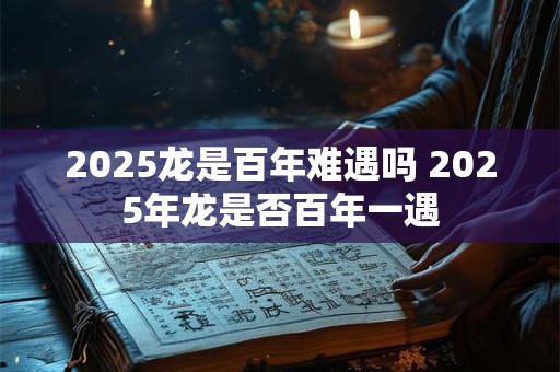2025龙是百年难遇吗 2025年龙是否百年一遇