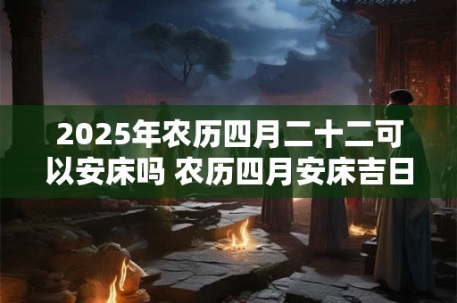 2025年农历四月二十二可以安床吗 农历四月安床吉日一览