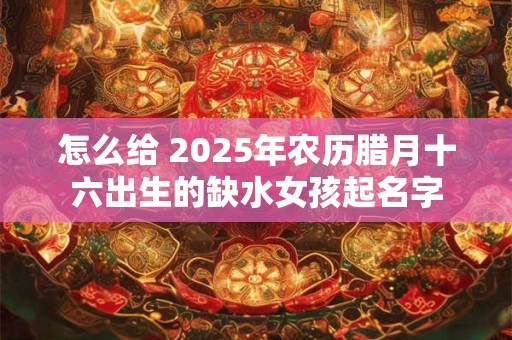 怎么给 2025年农历腊月十六出生的缺水女孩起名字