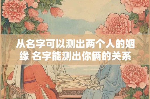 从名字可以测出两个人的姻缘 名字能测出你俩的关系