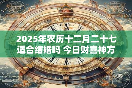 2025年农历十二月二十七适合结婚吗 今日财喜神方位 2025年农历十二月二十七适合结婚吗 今日财喜神方位