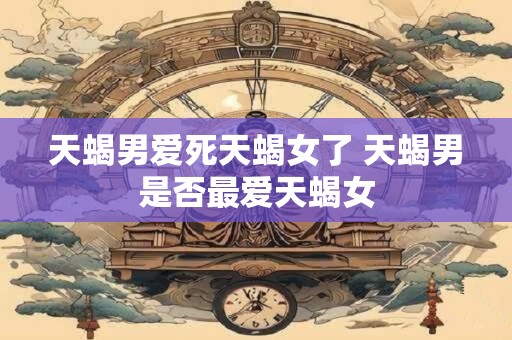 天蝎男爱死天蝎女了 天蝎男是否最爱天蝎女