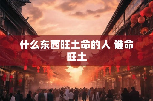 什么东西旺土命的人 谁命旺土