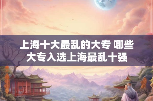 上海十大最乱的大专 哪些大专入选上海最乱十强