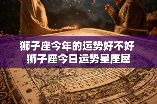 狮子座今年的运势好不好 狮子座今日运势星座屋