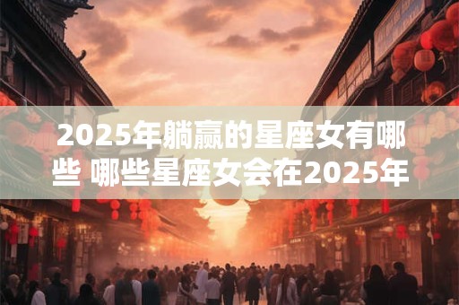 2025年躺赢的星座女有哪些 哪些星座女会在2025年躺赢