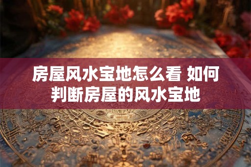房屋风水宝地怎么看 如何判断房屋的风水宝地