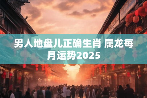 男人地盘儿正确生肖 属龙每月运势2025