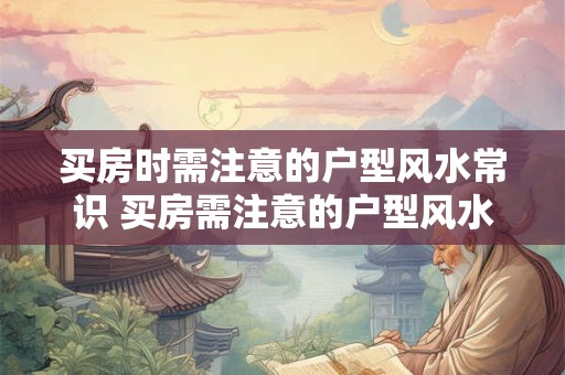 买房时需注意的户型风水常识 买房需注意的户型风水知识有哪些