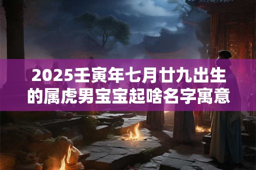 2025壬寅年七月廿九出生的属虎男宝宝起啥名字寓意好