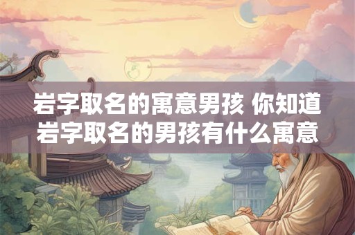 岩字取名的寓意男孩 你知道岩字取名的男孩有什么寓意吗