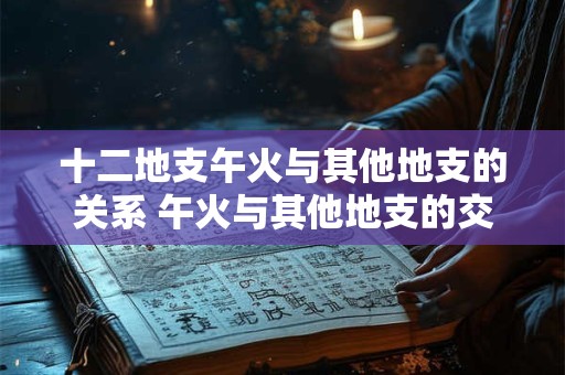 十二地支午火与其他地支的关系 午火与其他地支的交互影响如何