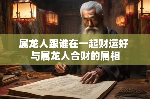 属龙人跟谁在一起财运好 与属龙人合财的属相
