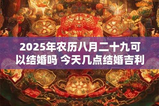 2025年农历八月二十九可以结婚吗 今天几点结婚吉利 2025年农历八月二十九可以结婚吗 今天几点结婚吉利