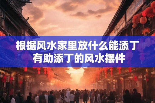 根据风水家里放什么能添丁 有助添丁的风水摆件 根据风水家里放什么能添丁 有助添丁的风水摆件