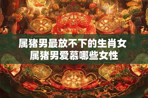 属猪男最放不下的生肖女 属猪男爱慕哪些女性