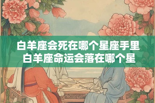 白羊座会死在哪个星座手里 白羊座命运会落在哪个星座手中