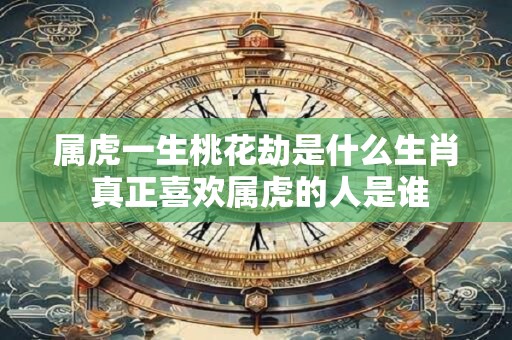 属虎一生桃花劫是什么生肖 真正喜欢属虎的人是谁