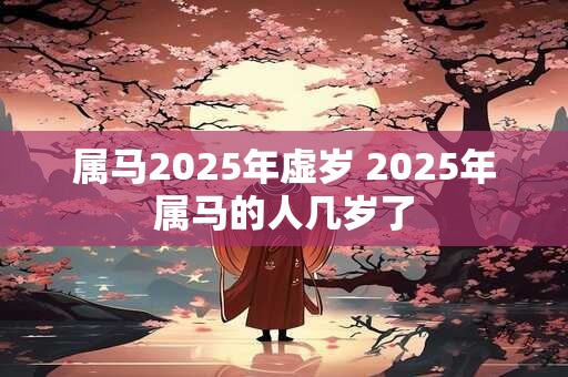 属马2025年虚岁 2025年属马的人几岁了