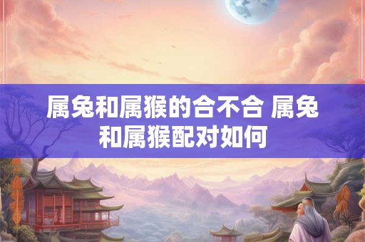 属兔和属猴的合不合 属兔和属猴配对如何