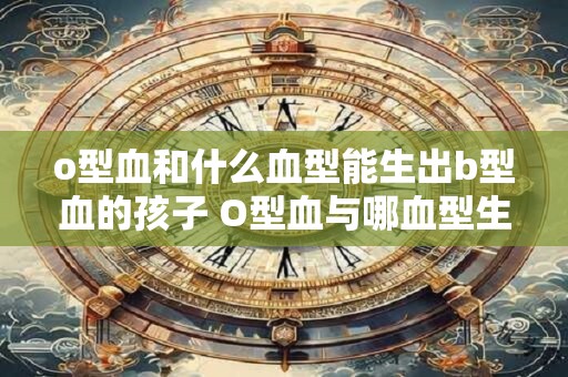 o型血和什么血型能生出b型血的孩子 O型血与哪血型生B型孩子